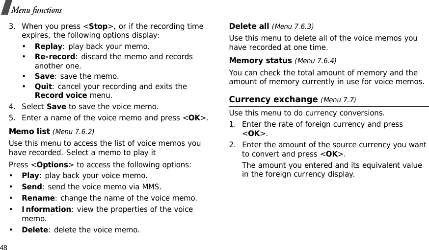 48Menu functions3. When you press &lt;Stop&gt;, or if the recording time expires, the following options display:•Replay: play back your memo.•Re-record: discard the memo and records another one.•Save: save the memo.•Quit: cancel your recording and exits the Record voice menu.4. Select Save to save the voice memo.5. Enter a name of the voice memo and press &lt;OK&gt;.Memo list (Menu 7.6.2)Use this menu to access the list of voice memos you have recorded. Select a memo to play itPress &lt;Options&gt; to access the following options:•Play: play back your voice memo.•Send: send the voice memo via MMS.•Rename: change the name of the voice memo.•Information: view the properties of the voice memo.•Delete: delete the voice memo.Delete all (Menu 7.6.3)Use this menu to delete all of the voice memos you have recorded at one time.Memory status (Menu 7.6.4)You can check the total amount of memory and the amount of memory currently in use for voice memos. Currency exchange (Menu 7.7)Use this menu to do currency conversions.1. Enter the rate of foreign currency and press &lt;OK&gt;.2. Enter the amount of the source currency you want to convert and press &lt;OK&gt;. The amount you entered and its equivalent value in the foreign currency display.