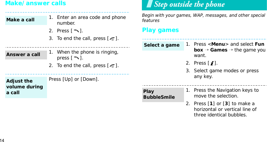 14Make/answer callsStep outside the phoneBegin with your games, WAP, messages, and other special featuresPlay games1. Enter an area code and phone number.2. Press [ ].3. To end the call, press [ ].1. When the phone is ringing, press [ ].2. To end the call, press [ ].Press [Up] or [Down].Make a callAnswer a callAdjust the volume during a call1. Press &lt;Menu&gt; and select Fun box → Games → the game you want.2. Press [ ].3. Select game modes or press any key.1. Press the Navigation keys to move the selection.2. Press [1] or [3] to make a horizontal or vertical line of three identical bubbles.Select a gamePlay BubbleSmile