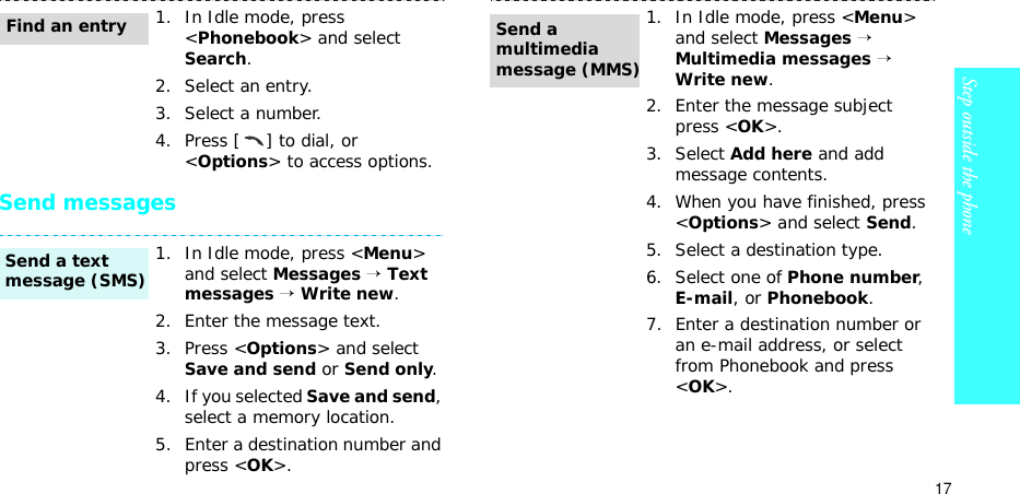 17Step outside the phoneSend messages1. In Idle mode, press &lt;Phonebook&gt; and select Search.2. Select an entry.3. Select a number.4. Press [ ] to dial, or &lt;Options&gt; to access options.1. In Idle mode, press &lt;Menu&gt; and select Messages → Text messages → Write new.2. Enter the message text.3. Press &lt;Options&gt; and select Save and send or Send only.4. If you selected Save and send, select a memory location.5. Enter a destination number and press &lt;OK&gt;.Find an entrySend a text message (SMS)1. In Idle mode, press &lt;Menu&gt; and select Messages → Multimedia messages → Write new.2. Enter the message subject press &lt;OK&gt;.3. Select Add here and add message contents.4. When you have finished, press &lt;Options&gt; and select Send.5. Select a destination type.6. Select one of Phone number, E-mail, or Phonebook.7. Enter a destination number or an e-mail address, or select from Phonebook and press &lt;OK&gt;.Send a multimedia message (MMS)