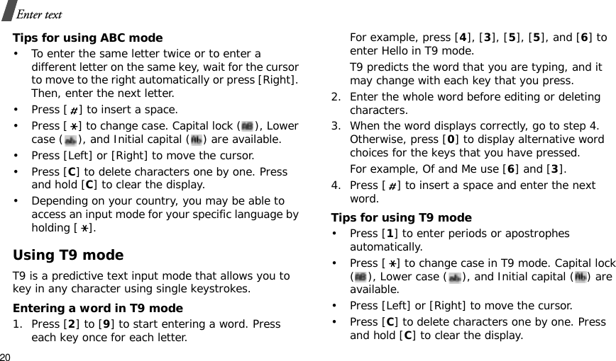 20Enter textTips for using ABC mode• To enter the same letter twice or to enter a different letter on the same key, wait for the cursor to move to the right automatically or press [Right]. Then, enter the next letter.• Press [ ] to insert a space.• Press [ ] to change case. Capital lock ( ), Lower case ( ), and Initial capital ( ) are available.• Press [Left] or [Right] to move the cursor. •Press [C] to delete characters one by one. Press and hold [C] to clear the display.• Depending on your country, you may be able to access an input mode for your specific language by holding [ ].Using T9 modeT9 is a predictive text input mode that allows you to key in any character using single keystrokes.Entering a word in T9 mode1. Press [2] to [9] to start entering a word. Press each key once for each letter. For example, press [4], [3], [5], [5], and [6] to enter Hello in T9 mode. T9 predicts the word that you are typing, and it may change with each key that you press.2. Enter the whole word before editing or deleting characters.3. When the word displays correctly, go to step 4. Otherwise, press [0] to display alternative word choices for the keys that you have pressed. For example, Of and Me use [6] and [3].4. Press [ ] to insert a space and enter the next word.Tips for using T9 mode• Press [1] to enter periods or apostrophes automatically.• Press [ ] to change case in T9 mode. Capital lock ( ), Lower case ( ), and Initial capital ( ) are available.• Press [Left] or [Right] to move the cursor. • Press [C] to delete characters one by one. Press and hold [C] to clear the display.