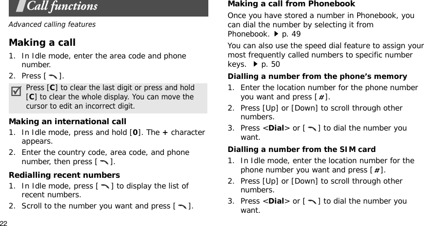 22Call functionsAdvanced calling featuresMaking a call1. In Idle mode, enter the area code and phone number.2. Press [ ].Making an international call1. In Idle mode, press and hold [0]. The + character appears.2. Enter the country code, area code, and phone number, then press [ ].Redialling recent numbers1. In Idle mode, press [ ] to display the list of recent numbers.2. Scroll to the number you want and press [ ].Making a call from PhonebookOnce you have stored a number in Phonebook, you can dial the number by selecting it from Phonebook.p. 49You can also use the speed dial feature to assign your most frequently called numbers to specific number keys. p. 50Dialling a number from the phone’s memory1. Enter the location number for the phone number you want and press [ ].2. Press [Up] or [Down] to scroll through other numbers.3. Press &lt;Dial&gt; or [ ] to dial the number you want.Dialling a number from the SIM card1. In Idle mode, enter the location number for the phone number you want and press [ ].2. Press [Up] or [Down] to scroll through other numbers.3. Press &lt;Dial&gt; or [ ] to dial the number you want.Press [C] to clear the last digit or press and hold [C] to clear the whole display. You can move the cursor to edit an incorrect digit.