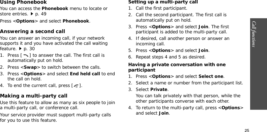 Call functions    25Using PhonebookYou can access the Phonebook menu to locate or store entries.p. 49Press &lt;Options&gt; and select Phonebook.Answering a second callYou can answer an incoming call, if your network supports it and you have activated the call waiting feature.p. 30 1. Press [ ] to answer the call. The first call is automatically put on hold.2. Press &lt;Swap&gt; to switch between the calls.3. Press &lt;Options&gt; and select End held call to end the call on hold.4. To end the current call, press [ ].Making a multi-party call Use this feature to allow as many as six people to join a multi-party call, or conference call.Your service provider must support multi-party calls for you to use this feature.Setting up a multi-party call1. Call the first participant.2. Call the second participant. The first call is automatically put on hold.3. Press &lt;Options&gt; and select Join. The first participant is added to the multi-party call.4. If desired, call another person or answer an incoming call.5. Press &lt;Options&gt; and select Join.6. Repeat steps 4 and 5 as desired.Having a private conversation with one participant1. Press &lt;Options&gt; and select Select one. 2. Select a name or number from the participant list.3. Select Private.You can talk privately with that person, while the other participants converse with each other.4. To return to the multi-party call, press &lt;Options&gt; and select Join. 