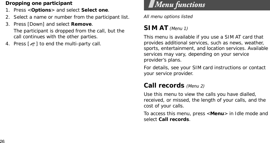 26Dropping one participant1. Press &lt;Options&gt; and select Select one. 2. Select a name or number from the participant list.3. Press [Down] and select Remove. The participant is dropped from the call, but the call continues with the other parties.4. Press [ ] to end the multi-party call.Menu functionsAll menu options listedSIM AT (Menu 1)This menu is available if you use a SIM AT card that provides additional services, such as news, weather, sports, entertainment, and location services. Available services may vary, depending on your service provider’s plans.For details, see your SIM card instructions or contact your service provider.Call records(Menu 2)Use this menu to view the calls you have dialled, received, or missed, the length of your calls, and the cost of your calls.To access this menu, press &lt;Menu&gt; in Idle mode and select Call records.