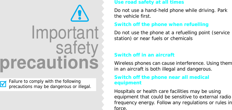 Use road safety at all timesDo not use a hand-held phone while driving. Park the vehicle first. Switch off the phone when refuellingDo not use the phone at a refuelling point (service station) or near fuels or chemicalsSwitch off in an aircraftWireless phones can cause interference. Using them in an aircraft is both illegal and dangerous.Switch off the phone near all medical equipmentHospitals or health care facilities may be using equipment that could be sensitive to external radio frequency energy. Follow any regulations or rules in force.ImportantsafetyprecautionsFailure to comply with the following precautions may be dangerous or illegal.