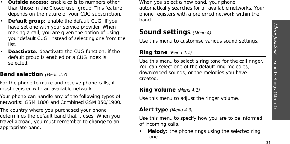 Menu functions    Sound settings(Menu 4)31•Outside access: enable calls to numbers other than those in the Closed user group. This feature depends on the nature of your CUG subscription. •Default group: enable the default CUG, if you have set one with your service provider. When making a call, you are given the option of using your default CUG, instead of selecting one from the list.•Deactivate: deactivate the CUG function, if the default group is enabled or a CUG index is selected.Band selection(Menu 3.7)For the phone to make and receive phone calls, it must register with an available network. Your phone can handle any of the following types of networks: GSM 1800 and Combined GSM 850/1900.The country where you purchased your phone determines the default band that it uses. When you travel abroad, you must remember to change to an appropriate band. When you select a new band, your phone automatically searches for all available networks. Your phone registers with a preferred network within the band.Sound settings(Menu 4)Use this menu to customise various sound settings.Ring tone (Menu 4.1)Use this menu to select a ring tone for the call ringer. You can select one of the default ring melodies, downloaded sounds, or the melodies you have created.Ring volume (Menu 4.2)Use this menu to adjust the ringer volume.Alert type (Menu 4.3)Use this menu to specify how you are to be informed of incoming calls.•Melody: the phone rings using the selected ring tone.