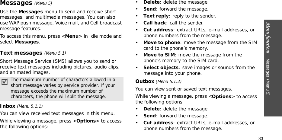 Menu functions    Messages(Menu 5)33Messages(Menu 5)Use the Messages menu to send and receive short messages, and multimedia messages. You can also use WAP push message, Voice mail, and Cell broadcast message features.To access this menu, press &lt;Menu&gt; in Idle mode and select Messages.Text messages(Menu 5.1)Short Message Service (SMS) allows you to send or receive text messages including pictures, audio clips, and animated images. Inbox (Menu 5.1.1)You can view received text messages in this menu.While viewing a message, press &lt;Options&gt; to access the following options:•Delete: delete the message.•Send: forward the message.•Text reply: reply to the sender. •Call back: call the sender.•Cut address: extract URLs, e-mail addresses, or phone numbers from the message.•Move to phone: move the message from the SIM card to the phone’s memory.•Move to SIM: move the message from the phone’s memory to the SIM card.•Select objects: save images or sounds from the message into your phone.Outbox (Menu 5.1.2)You can view sent or saved text messages.While viewing a message, press &lt;Options&gt; to access the following options: •Delete: delete the message.•Send: forward the message.•Cut address: extract URLs, e-mail addresses, or phone numbers from the message.The maximum number of characters allowed in a short message varies by service provider. If your message exceeds the maximum number of characters, the phone will split the message.