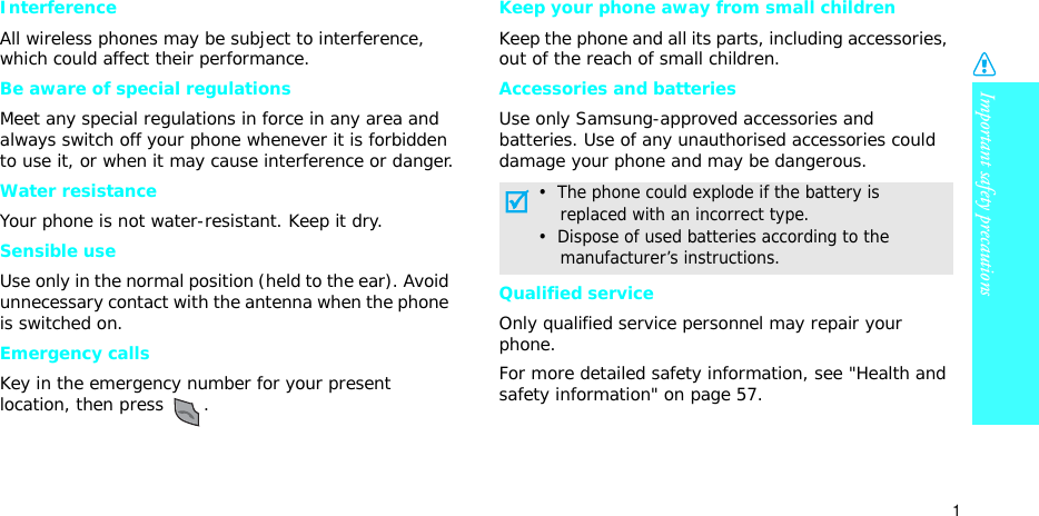 Important safety precautions1InterferenceAll wireless phones may be subject to interference, which could affect their performance.Be aware of special regulationsMeet any special regulations in force in any area and always switch off your phone whenever it is forbidden to use it, or when it may cause interference or danger.Water resistanceYour phone is not water-resistant. Keep it dry. Sensible useUse only in the normal position (held to the ear). Avoid unnecessary contact with the antenna when the phone is switched on.Emergency callsKey in the emergency number for your present location, then press  .Keep your phone away from small children Keep the phone and all its parts, including accessories, out of the reach of small children.Accessories and batteriesUse only Samsung-approved accessories and batteries. Use of any unauthorised accessories could damage your phone and may be dangerous.Qualified serviceOnly qualified service personnel may repair your phone.For more detailed safety information, see &quot;Health and safety information&quot; on page 57.•  The phone could explode if the battery is    replaced with an incorrect type.•  Dispose of used batteries according to the    manufacturer’s instructions.
