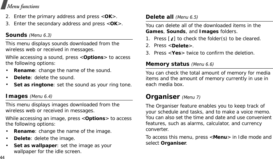 44Menu functions2. Enter the primary address and press &lt;OK&gt;.3. Enter the secondary address and press &lt;OK&gt;.Sounds (Menu 6.3)This menu displays sounds downloaded from the wireless web or received in messages.While accessing a sound, press &lt;Options&gt; to access the following options:•Rename: change the name of the sound.•Delete: delete the sound.•Set as ringtone: set the sound as your ring tone.Images(Menu 6.4)This menu displays images downloaded from the wireless web or received in messages.While accessing an image, press &lt;Options&gt; to access the following options:•Rename: change the name of the image.•Delete: delete the image.•Set as wallpaper: set the image as your wallpaper for the idle screen.Delete all (Menu 6.5)You can delete all of the downloaded items in the Games, Sounds, and Images folders.1. Press [ ] to check the folder(s) to be cleared.2. Press &lt;Delete&gt;.3. Press &lt;Yes&gt; twice to confirm the deletion.Memory status (Menu 6.6)You can check the total amount of memory for media items and the amount of memory currently in use in each media box.Organiser(Menu 7)The Organiser feature enables you to keep track of your schedule and tasks, and to make a voice memo. You can also set the time and date and use convenient features, such as alarms, calculator, and currency converter.To access this menu, press &lt;Menu&gt; in Idle mode and select Organiser.
