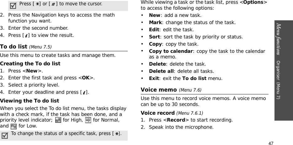 Menu functions    Organiser(Menu 7)472. Press the Navigation keys to access the math function you want.3. Enter the second number.4. Press [ ] to view the result.To do list (Menu 7.5)Use this menu to create tasks and manage them.Creating the To do list1. Press &lt;New&gt;.2. Enter the first task and press &lt;OK&gt;. 3. Select a priority level.4. Enter your deadline and press [ ].Viewing the To do listWhen you select the To do list menu, the tasks display with a check mark, if the task has been done, and a priority level indicator;   for High,   for Normal, and   for Low.While viewing a task or the task list, press &lt;Options&gt; to access the following options:•New: add a new task.•Mark: change the status of the task.•Edit: edit the task.•Sort: sort the task by priority or status.•Copy: copy the task.•Copy to calendar: copy the task to the calendar as a memo.•Delete: delete the task.•Delete all: delete all tasks.•Exit: exit the To do list menu.Voice memo(Menu 7.6)Use this menu to record voice memos. A voice memo can be up to 30 seconds.Voice record (Menu 7.6.1)1. Press &lt;Record&gt; to start recording. 2. Speak into the microphone.Press [] or [ ] to move the cursor.To change the status of a specific task, press [].