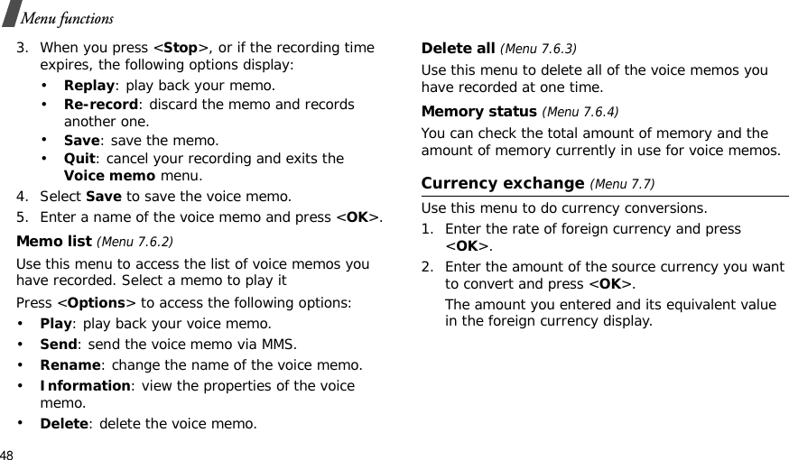 48Menu functions3. When you press &lt;Stop&gt;, or if the recording time expires, the following options display:•Replay: play back your memo.•Re-record: discard the memo and records another one.•Save: save the memo.•Quit: cancel your recording and exits the Voice memo menu.4. Select Save to save the voice memo.5. Enter a name of the voice memo and press &lt;OK&gt;.Memo list (Menu 7.6.2)Use this menu to access the list of voice memos you have recorded. Select a memo to play itPress &lt;Options&gt; to access the following options:•Play: play back your voice memo.•Send: send the voice memo via MMS.•Rename: change the name of the voice memo.•Information: view the properties of the voice memo.•Delete: delete the voice memo.Delete all (Menu 7.6.3)Use this menu to delete all of the voice memos you have recorded at one time.Memory status (Menu 7.6.4)You can check the total amount of memory and the amount of memory currently in use for voice memos. Currency exchange (Menu 7.7)Use this menu to do currency conversions.1. Enter the rate of foreign currency and press &lt;OK&gt;.2. Enter the amount of the source currency you want to convert and press &lt;OK&gt;. The amount you entered and its equivalent value in the foreign currency display.