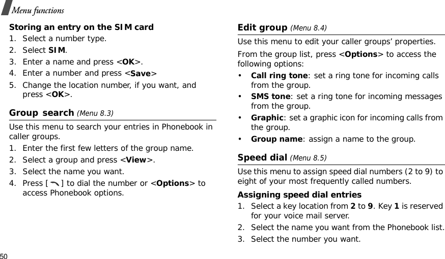 50Menu functionsStoring an entry on the SIM card1. Select a number type.2. Select SIM.3. Enter a name and press &lt;OK&gt;.4. Enter a number and press &lt;Save&gt;5. Change the location number, if you want, and press &lt;OK&gt;.Group search (Menu 8.3)Use this menu to search your entries in Phonebook in caller groups.1. Enter the first few letters of the group name.2. Select a group and press &lt;View&gt;.3. Select the name you want.4. Press [ ] to dial the number or &lt;Options&gt; to access Phonebook options.Edit group (Menu 8.4)Use this menu to edit your caller groups’ properties.From the group list, press &lt;Options&gt; to access the following options:•Call ring tone: set a ring tone for incoming calls from the group.•SMS tone: set a ring tone for incoming messages from the group.•Graphic: set a graphic icon for incoming calls from the group.•Group name: assign a name to the group.Speed dial (Menu 8.5)Use this menu to assign speed dial numbers (2 to 9) to eight of your most frequently called numbers.Assigning speed dial entries1. Select a key location from 2 to 9. Key 1 is reserved for your voice mail server.2. Select the name you want from the Phonebook list.3. Select the number you want.