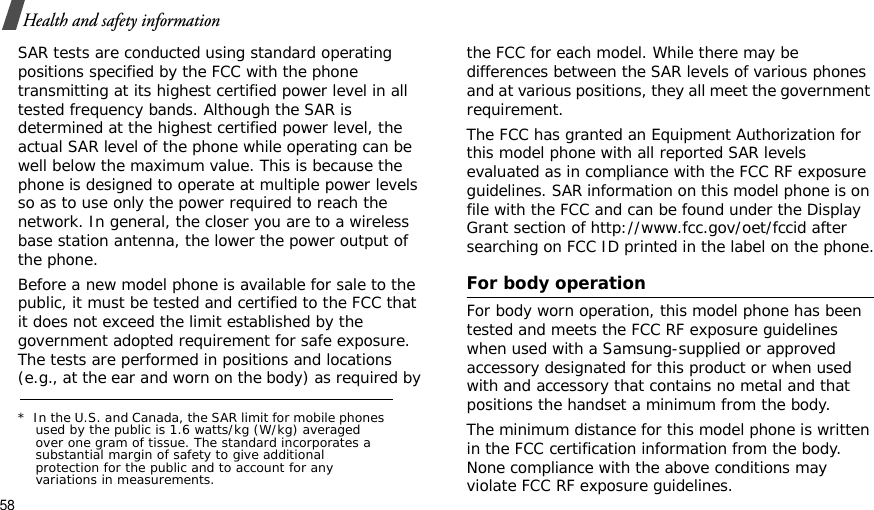 58Health and safety informationSAR tests are conducted using standard operating positions specified by the FCC with the phone transmitting at its highest certified power level in all tested frequency bands. Although the SAR is determined at the highest certified power level, the actual SAR level of the phone while operating can be well below the maximum value. This is because the phone is designed to operate at multiple power levels so as to use only the power required to reach the network. In general, the closer you are to a wireless base station antenna, the lower the power output of the phone.Before a new model phone is available for sale to the public, it must be tested and certified to the FCC that it does not exceed the limit established by the government adopted requirement for safe exposure. The tests are performed in positions and locations (e.g., at the ear and worn on the body) as required by the FCC for each model. While there may be differences between the SAR levels of various phones and at various positions, they all meet the government requirement.The FCC has granted an Equipment Authorization for this model phone with all reported SAR levels evaluated as in compliance with the FCC RF exposure guidelines. SAR information on this model phone is on file with the FCC and can be found under the Display Grant section of http://www.fcc.gov/oet/fccid after searching on FCC ID printed in the label on the phone.For body operationFor body worn operation, this model phone has been tested and meets the FCC RF exposure guidelines when used with a Samsung-supplied or approved accessory designated for this product or when used with and accessory that contains no metal and that positions the handset a minimum from the body.The minimum distance for this model phone is written in the FCC certification information from the body. None compliance with the above conditions may violate FCC RF exposure guidelines.*  In the U.S. and Canada, the SAR limit for mobile phones used by the public is 1.6 watts/kg (W/kg) averaged over one gram of tissue. The standard incorporates a substantial margin of safety to give additional protection for the public and to account for any variations in measurements.