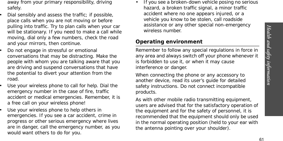 Health and safety information  61away from your primary responsibility, driving safely.• Dial sensibly and assess the traffic; if possible, place calls when you are not moving or before pulling into traffic. Try to plan calls when your car will be stationary. If you need to make a call while moving, dial only a few numbers, check the road and your mirrors, then continue.• Do not engage in stressful or emotional conversations that may be distracting. Make the people with whom you are talking aware that you are driving and suspend conversations that have the potential to divert your attention from the road.• Use your wireless phone to call for help. Dial the emergency number in the case of fire, traffic accident or medical emergencies. Remember, it is a free call on your wireless phone!• Use your wireless phone to help others in emergencies. If you see a car accident, crime in progress or other serious emergency where lives are in danger, call the emergency number, as you would want others to do for you.• If you see a broken-down vehicle posing no serious hazard, a broken traffic signal, a minor traffic accident where no one appears injured, or a vehicle you know to be stolen, call roadside assistance or any other special non-emergency wireless number.Operating environmentRemember to follow any special regulations in force in any area and always switch off your phone whenever it is forbidden to use it, or when it may cause interference or danger.When connecting the phone or any accessory to another device, read its user’s guide for detailed safety instructions. Do not connect incompatible products.As with other mobile radio transmitting equipment, users are advised that for the satisfactory operation of the equipment and for the safety of personnel, it is recommended that the equipment should only be used in the normal operating position (held to your ear with the antenna pointing over your shoulder).