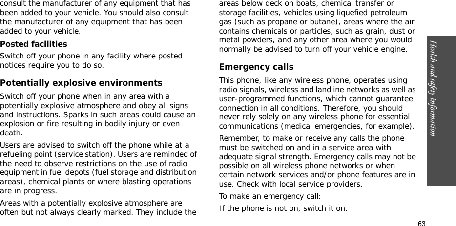 Health and safety information  63consult the manufacturer of any equipment that has been added to your vehicle. You should also consult the manufacturer of any equipment that has been added to your vehicle.Posted facilitiesSwitch off your phone in any facility where posted notices require you to do so.Potentially explosive environmentsSwitch off your phone when in any area with a potentially explosive atmosphere and obey all signs and instructions. Sparks in such areas could cause an explosion or fire resulting in bodily injury or even death.Users are advised to switch off the phone while at a refueling point (service station). Users are reminded of the need to observe restrictions on the use of radio equipment in fuel depots (fuel storage and distribution areas), chemical plants or where blasting operations are in progress.Areas with a potentially explosive atmosphere are often but not always clearly marked. They include the areas below deck on boats, chemical transfer or storage facilities, vehicles using liquefied petroleum gas (such as propane or butane), areas where the air contains chemicals or particles, such as grain, dust or metal powders, and any other area where you would normally be advised to turn off your vehicle engine.Emergency callsThis phone, like any wireless phone, operates using radio signals, wireless and landline networks as well as user-programmed functions, which cannot guarantee connection in all conditions. Therefore, you should never rely solely on any wireless phone for essential communications (medical emergencies, for example).Remember, to make or receive any calls the phone must be switched on and in a service area with adequate signal strength. Emergency calls may not be possible on all wireless phone networks or when certain network services and/or phone features are in use. Check with local service providers.To make an emergency call:If the phone is not on, switch it on.