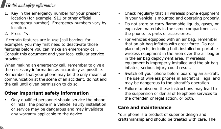 64Health and safety information1. Key in the emergency number for your present location (for example, 911 or other official emergency number). Emergency numbers vary by location.2. Press .If certain features are in use (call barring, for example), you may first need to deactivate those features before you can make an emergency call. Consult this document and your local cellular service provider.When making an emergency call, remember to give all the necessary information as accurately as possible. Remember that your phone may be the only means of communication at the scene of an accident; do not end the call until given permission to do so.Other important safety information• Only qualified personnel should service the phone or install the phone in a vehicle. Faulty installation or service may be dangerous and may invalidate any warranty applicable to the device.• Check regularly that all wireless phone equipment in your vehicle is mounted and operating properly.• Do not store or carry flammable liquids, gases, or explosive materials in the same compartment as the phone, its parts or accessories.• For vehicles equipped with an air bag, remember that an air bag inflates with great force. Do not place objects, including both installed or portable wireless equipment in the area over the air bag or in the air bag deployment area. If wireless equipment is improperly installed and the air bag inflates, serious injury could result.• Switch off your phone before boarding an aircraft. The use of wireless phones in aircraft is illegal and may be dangerous to the aircraft’s operation.• Failure to observe these instructions may lead to the suspension or denial of telephone services to the offender, or legal action, or both.Care and maintenanceYour phone is a product of superior design and craftsmanship and should be treated with care. The 