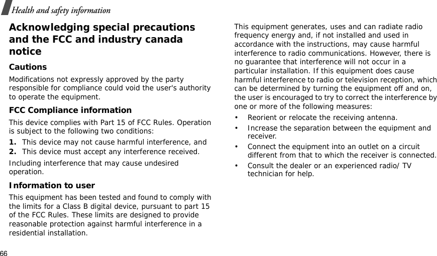66Health and safety informationAcknowledging special precautions and the FCC and industry canada noticeCautionsModifications not expressly approved by the party responsible for compliance could void the user&apos;s authority to operate the equipment.FCC Compliance informationThis device complies with Part 15 of FCC Rules. Operation is subject to the following two conditions:1.This device may not cause harmful interference, and2.This device must accept any interference received.Including interference that may cause undesired operation.Information to userThis equipment has been tested and found to comply with the limits for a Class B digital device, pursuant to part 15 of the FCC Rules. These limits are designed to provide reasonable protection against harmful interference in a residential installation.This equipment generates, uses and can radiate radio frequency energy and, if not installed and used in accordance with the instructions, may cause harmful interference to radio communications. However, there is no guarantee that interference will not occur in a particular installation. If this equipment does cause harmful interference to radio or television reception, which can be determined by turning the equipment off and on, the user is encouraged to try to correct the interference by one or more of the following measures:• Reorient or relocate the receiving antenna.• Increase the separation between the equipment and receiver.• Connect the equipment into an outlet on a circuit different from that to which the receiver is connected.• Consult the dealer or an experienced radio/ TV technician for help.