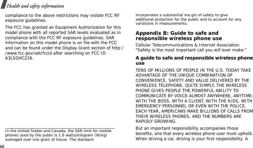 68Health and safety informationcompliance to the above restrictions may violate FCC RF exposure guidelines.The FCC has granted an Equipment Authorization for this model phone with all reported SAR levels evaluated as in compliance with the FCC RF exposure guidelines. SAR information on this model phone is on file with the FCC and can be found under the Display Grant section of http://www.fcc.gov/oet/fccid after searching on FCC ID A3LSGHC216.In the United States and Canada, the SAR limit for mobile phones used by the public is 1.6 watts/kilogram (W/kg) averaged over one gram of tissue. The standard incorporates a substantial ma gin of safety to give additional protection for the public and to account for any variations in measurements.Appendix B: Guide to safe andresponsible wireless phone useCellular Telecommunications &amp; Internet Association “Safety is the most important call you will ever make.”A guide to safe and responsible wireless phone useTENS OF MILLIONS OF PEOPLE IN THE U.S. TODAY TAKE ADVANTAGE OF THE UNIQUE COMBINATION OF CONVENIENCE, SAFETY AND VALUE DELIVERED BY THE WIRELESS TELEPHONE. QUITE SIMPLY, THE WIRELESS PHONE GIVES PEOPLE THE POWERFUL ABILITY TO COMMUNICATE BY VOICE-ALMOST ANYWHERE, ANYTIME-WITH THE BOSS, WITH A CLIENT, WITH THE KIDS, WITH EMERGENCY PERSONNEL OR EVEN WITH THE POLICE. EACH YEAR, AMERICANS MAKE BILLIONS OF CALLS FROM THEIR WIRELESS PHONES, AND THE NUMBERS ARE RAPIDLY GROWING.But an important responsibility accompanies those benefits, one that every wireless phone user must uphold. When driving a car, driving is your first responsibility. A 