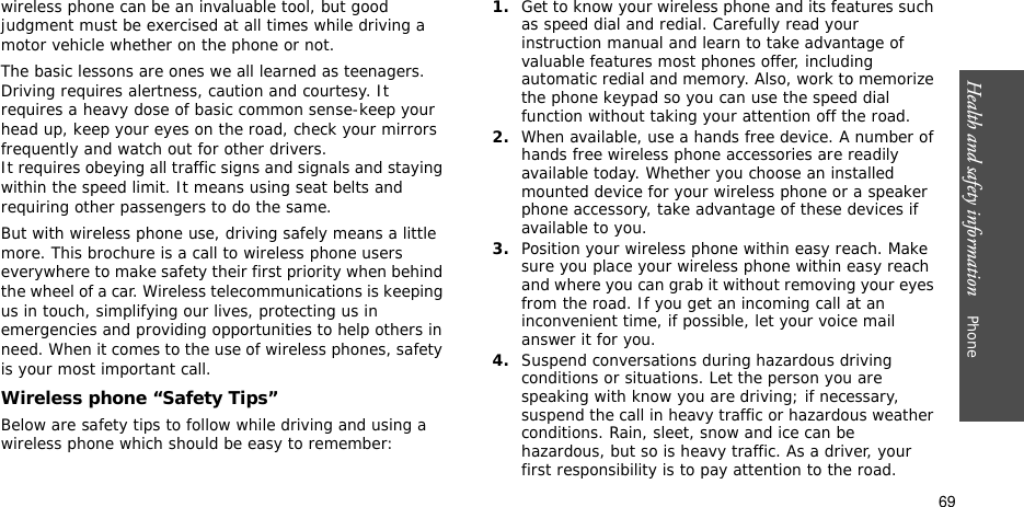Health and safety information    Phone 69wireless phone can be an invaluable tool, but good judgment must be exercised at all times while driving a motor vehicle whether on the phone or not.The basic lessons are ones we all learned as teenagers. Driving requires alertness, caution and courtesy. It requires a heavy dose of basic common sense-keep your head up, keep your eyes on the road, check your mirrors frequently and watch out for other drivers. It requires obeying all traffic signs and signals and staying within the speed limit. It means using seat belts and requiring other passengers to do the same. But with wireless phone use, driving safely means a little more. This brochure is a call to wireless phone users everywhere to make safety their first priority when behind the wheel of a car. Wireless telecommunications is keeping us in touch, simplifying our lives, protecting us in emergencies and providing opportunities to help others in need. When it comes to the use of wireless phones, safety is your most important call.Wireless phone “Safety Tips”Below are safety tips to follow while driving and using a wireless phone which should be easy to remember:1.Get to know your wireless phone and its features such as speed dial and redial. Carefully read your instruction manual and learn to take advantage of valuable features most phones offer, including automatic redial and memory. Also, work to memorize the phone keypad so you can use the speed dial function without taking your attention off the road.2.When available, use a hands free device. A number of hands free wireless phone accessories are readily available today. Whether you choose an installed mounted device for your wireless phone or a speaker phone accessory, take advantage of these devices if available to you.3.Position your wireless phone within easy reach. Make sure you place your wireless phone within easy reach and where you can grab it without removing your eyes from the road. If you get an incoming call at an inconvenient time, if possible, let your voice mail answer it for you.4.Suspend conversations during hazardous driving conditions or situations. Let the person you are speaking with know you are driving; if necessary, suspend the call in heavy traffic or hazardous weather conditions. Rain, sleet, snow and ice can be hazardous, but so is heavy traffic. As a driver, your first responsibility is to pay attention to the road.
