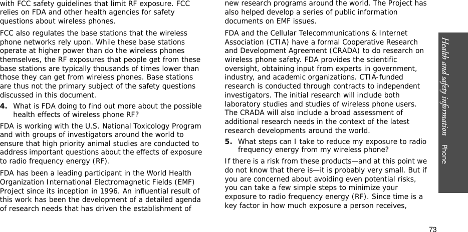 Health and safety information    Phone 73with FCC safety guidelines that limit RF exposure. FCC relies on FDA and other health agencies for safety questions about wireless phones.FCC also regulates the base stations that the wireless phone networks rely upon. While these base stations operate at higher power than do the wireless phones themselves, the RF exposures that people get from these base stations are typically thousands of times lower than those they can get from wireless phones. Base stations are thus not the primary subject of the safety questions discussed in this document.4.What is FDA doing to find out more about the possible health effects of wireless phone RF?FDA is working with the U.S. National Toxicology Program and with groups of investigators around the world to ensure that high priority animal studies are conducted to address important questions about the effects of exposure to radio frequency energy (RF).FDA has been a leading participant in the World Health Organization International Electromagnetic Fields (EMF) Project since its inception in 1996. An influential result of this work has been the development of a detailed agenda of research needs that has driven the establishment of new research programs around the world. The Project has also helped develop a series of public information documents on EMF issues.FDA and the Cellular Telecommunications &amp; Internet Association (CTIA) have a formal Cooperative Research and Development Agreement (CRADA) to do research on wireless phone safety. FDA provides the scientific oversight, obtaining input from experts in government, industry, and academic organizations. CTIA-funded research is conducted through contracts to independent investigators. The initial research will include both laboratory studies and studies of wireless phone users. The CRADA will also include a broad assessment of additional research needs in the context of the latest research developments around the world.5.What steps can I take to reduce my exposure to radio frequency energy from my wireless phone?If there is a risk from these products—and at this point we do not know that there is—it is probably very small. But if you are concerned about avoiding even potential risks, you can take a few simple steps to minimize your exposure to radio frequency energy (RF). Since time is a key factor in how much exposure a person receives, 