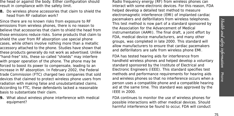 Health and safety information    Phone 75the head or against the body. Either configuration should result in compliance with the safety limit.8.Do wireless phone accessories that claim to shield the head from RF radiation work?Since there are no known risks from exposure to RF emissions from wireless phones, there is no reason to believe that accessories that claim to shield the head from those emissions reduce risks. Some products that claim to shield the user from RF absorption use special phone cases, while others involve nothing more than a metallic accessory attached to the phone. Studies have shown that these products generally do not work as advertised. Unlike “hand-free” kits, these so-called “shields” may interfere with proper operation of the phone. The phone may be forced to boost its power to compensate, leading to an increase in RF absorption. In February 2002, the Federal trade Commission (FTC) charged two companies that sold devices that claimed to protect wireless phone users from radiation with making false and unsubstantiated claims. According to FTC, these defendants lacked a reasonable basis to substantiate their claim.9.What about wireless phone interference with medical equipment?Radio frequency energy (RF) from wireless phones can interact with some electronic devices. For this reason, FDA helped develop a detailed test method to measure electromagnetic interference (EMI) of implanted cardiac pacemakers and defibrillators from wireless telephones. This test method is now part of a standard sponsored by the Association for the Advancement of Medical instrumentation (AAMI). The final draft, a joint effort by FDA, medical device manufacturers, and many other groups, was completed in late 2000. This standard will allow manufacturers to ensure that cardiac pacemakers and defibrillators are safe from wireless phone EMI.FDA has tested hearing aids for interference from handheld wireless phones and helped develop a voluntary standard sponsored by the Institute of Electrical and Electronic Engineers (IEEE). This standard specifies test methods and performance requirements for hearing aids and wireless phones so that no interference occurs when a person uses a compatible phone and a compatible hearing aid at the same time. This standard was approved by the IEEE in 2000.FDA continues to monitor the use of wireless phones for possible interactions with other medical devices. Should harmful interference be found to occur, FDA will conduct 