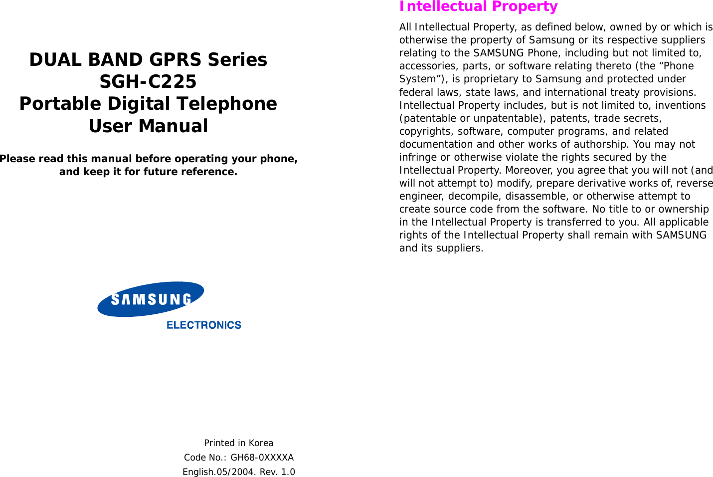  DUAL BAND GPRS SeriesSGH-C225Portable Digital TelephoneUser ManualPlease read this manual before operating your phone, and keep it for future reference.Printed in KoreaCode No.: GH68-0XXXXAEnglish.05/2004. Rev. 1.0 Intellectual PropertyAll Intellectual Property, as defined below, owned by or which is otherwise the property of Samsung or its respective suppliers relating to the SAMSUNG Phone, including but not limited to, accessories, parts, or software relating thereto (the “Phone System”), is proprietary to Samsung and protected under federal laws, state laws, and international treaty provisions. Intellectual Property includes, but is not limited to, inventions (patentable or unpatentable), patents, trade secrets, copyrights, software, computer programs, and related documentation and other works of authorship. You may not infringe or otherwise violate the rights secured by the Intellectual Property. Moreover, you agree that you will not (and will not attempt to) modify, prepare derivative works of, reverse engineer, decompile, disassemble, or otherwise attempt to create source code from the software. No title to or ownership in the Intellectual Property is transferred to you. All applicable rights of the Intellectual Property shall remain with SAMSUNG and its suppliers.