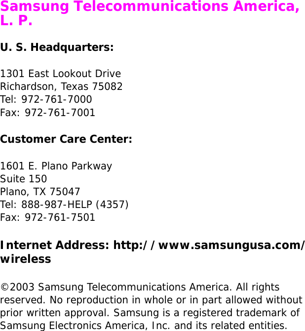  Samsung Telecommunications America, L. P.U. S. Headquarters:1301 East Lookout DriveRichardson, Texas 75082Tel: 972-761-7000Fax: 972-761-7001Customer Care Center:1601 E. Plano ParkwaySuite 150Plano, TX 75047Tel: 888-987-HELP (4357)Fax: 972-761-7501Internet Address: http://www.samsungusa.com/wireless©2003 Samsung Telecommunications America. All rights reserved. No reproduction in whole or in part allowed without prior written approval. Samsung is a registered trademark of Samsung Electronics America, Inc. and its related entities.