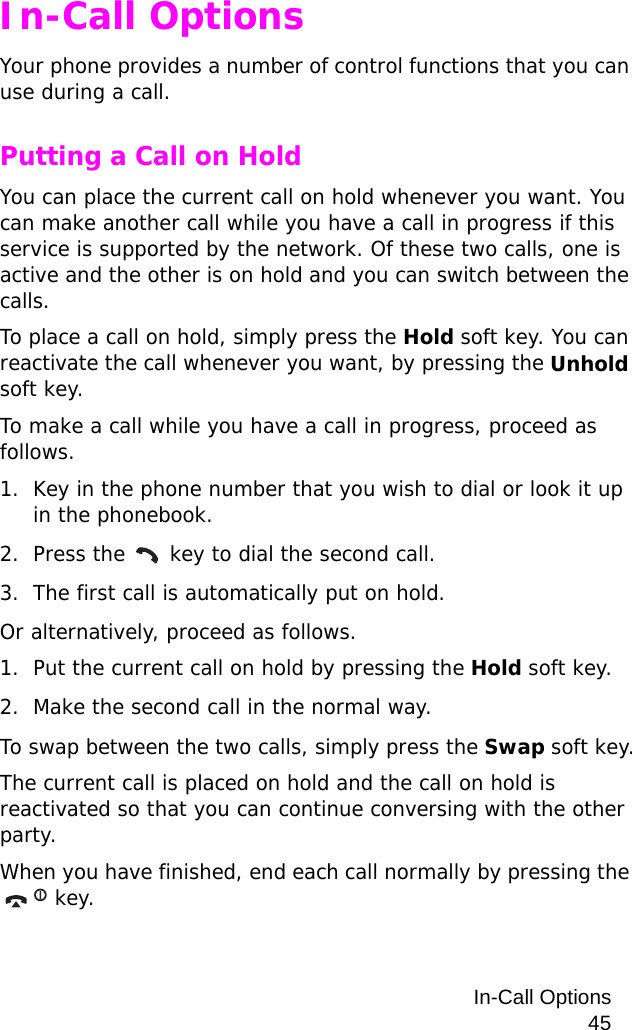 In-Call Options45In-Call OptionsYour phone provides a number of control functions that you can use during a call.Putting a Call on HoldYou can place the current call on hold whenever you want. You can make another call while you have a call in progress if this service is supported by the network. Of these two calls, one is active and the other is on hold and you can switch between the calls.To place a call on hold, simply press the Hold soft key. You can reactivate the call whenever you want, by pressing the Unhold soft key.To make a call while you have a call in progress, proceed as follows.1. Key in the phone number that you wish to dial or look it up in the phonebook.2. Press the   key to dial the second call.3. The first call is automatically put on hold.Or alternatively, proceed as follows.1. Put the current call on hold by pressing the Hold soft key.2. Make the second call in the normal way.To swap between the two calls, simply press the Swap soft key.The current call is placed on hold and the call on hold is reactivated so that you can continue conversing with the other party.When you have finished, end each call normally by pressing the  key.