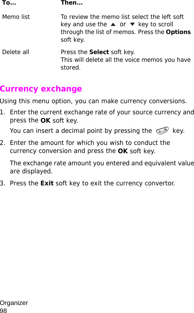 Organizer                98Currency exchange Using this menu option, you can make currency conversions.1. Enter the current exchange rate of your source currency and press the OK soft key.You can insert a decimal point by pressing the  key.2. Enter the amount for which you wish to conduct the currency conversion and press the OK soft key.The exchange rate amount you entered and equivalent value are displayed.3. Press the Exit soft key to exit the currency convertor.Memo list To review the memo list select the left soft key and use the  or  key to scroll through the list of memos. Press the Options soft key.Delete all Press the Select soft key.This will delete all the voice memos you have stored.To... Then...