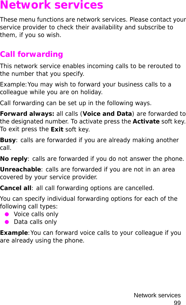 Network services99Network servicesThese menu functions are network services. Please contact your service provider to check their availability and subscribe to them, if you so wish.Call forwardingThis network service enables incoming calls to be rerouted to the number that you specify.Example:You may wish to forward your business calls to a colleague while you are on holiday.Call forwarding can be set up in the following ways.Forward always: all calls (Voice and Data) are forwarded to the designated number. To activate press the Activate soft key. To exit press the Exit soft key.Busy: calls are forwarded if you are already making another call.No reply: calls are forwarded if you do not answer the phone.Unreachable: calls are forwarded if you are not in an area covered by your service provider.Cancel all: all call forwarding options are cancelled.You can specify individual forwarding options for each of the following call types: ●Voice calls only ●Data calls onlyExample:You can forward voice calls to your colleague if you are already using the phone.