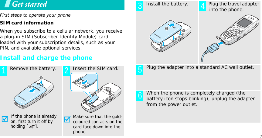7Get startedFirst steps to operate your phoneSIM card informationWhen you subscribe to a cellular network, you receive a plug-in SIM (Subscriber Identity Module) card loaded with your subscription details, such as your PIN, and available optional services.Install and charge the phone  Remove the battery.If the phone is already on, first turn it off by holding [ ].  Insert the SIM card.Make sure that the gold-coloured contacts on the card face down into the phone.1 2  Install the battery.   Plug the travel adapter into the phone.  Plug the adapter into a standard AC wall outlet.  When the phone is completely charged (the battery icon stops blinking), unplug the adapter from the power outlet.3 456