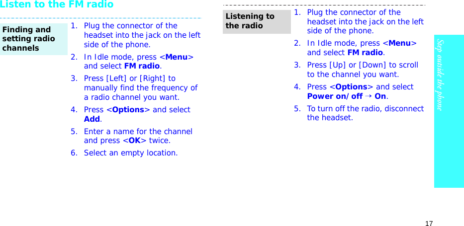 17Step outside the phoneListen to the FM radio1. Plug the connector of the headset into the jack on the left side of the phone.2. In Idle mode, press &lt;Menu&gt; and select FM radio.3. Press [Left] or [Right] to manually find the frequency of a radio channel you want.4. Press &lt;Options&gt; and select Add.5. Enter a name for the channel and press &lt;OK&gt; twice.6. Select an empty location.Finding and setting radio channels1. Plug the connector of the headset into the jack on the left side of the phone.2. In Idle mode, press &lt;Menu&gt; and select FM radio.3. Press [Up] or [Down] to scroll to the channel you want.4. Press &lt;Options&gt; and select Power on/off → On.5. To turn off the radio, disconnect the headset.Listening to the radio