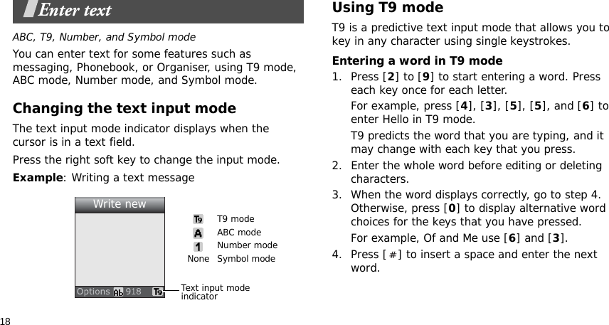 18Enter textABC, T9, Number, and Symbol modeYou can enter text for some features such as messaging, Phonebook, or Organiser, using T9 mode, ABC mode, Number mode, and Symbol mode.Changing the text input modeThe text input mode indicator displays when the cursor is in a text field. Press the right soft key to change the input mode.Example: Writing a text messageUsing T9 modeT9 is a predictive text input mode that allows you to key in any character using single keystrokes.Entering a word in T9 mode1. Press [2] to [9] to start entering a word. Press each key once for each letter. For example, press [4], [3], [5], [5], and [6] to enter Hello in T9 mode. T9 predicts the word that you are typing, and it may change with each key that you press.2. Enter the whole word before editing or deleting characters.3. When the word displays correctly, go to step 4. Otherwise, press [0] to display alternative word choices for the keys that you have pressed.For example, Of and Me use [6] and [3].4. Press [ ] to insert a space and enter the next word.Text input mode indicatorT9 modeABC modeNumber modeSymbol modeNoneWrite new