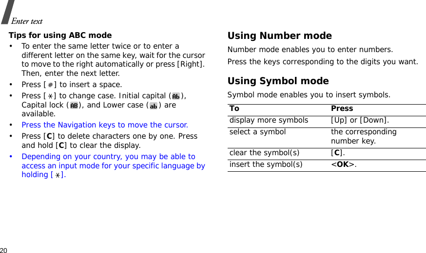 20Enter textTips for using ABC mode• To enter the same letter twice or to enter a different letter on the same key, wait for the cursor to move to the right automatically or press [Right]. Then, enter the next letter.• Press [ ] to insert a space.• Press [ ] to change case. Initial capital ( ), Capital lock ( ), and Lower case ( ) are available.•Press the Navigation keys to move the cursor. •Press [C] to delete characters one by one. Press and hold [C] to clear the display.• Depending on your country, you may be able to access an input mode for your specific language by holding [ ].Using Number modeNumber mode enables you to enter numbers. Press the keys corresponding to the digits you want.Using Symbol modeSymbol mode enables you to insert symbols.To Pressdisplay more symbols [Up] or [Down]. select a symbol the corresponding number key.clear the symbol(s) [C]. insert the symbol(s) &lt;OK&gt;.