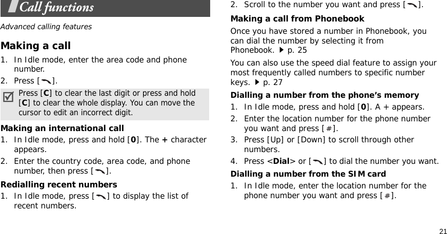 21Call functionsAdvanced calling featuresMaking a call1. In Idle mode, enter the area code and phone number.2. Press [ ].Making an international call1. In Idle mode, press and hold [0]. The + character appears.2. Enter the country code, area code, and phone number, then press [ ].Redialling recent numbers1. In Idle mode, press [ ] to display the list of recent numbers.2. Scroll to the number you want and press [ ].Making a call from PhonebookOnce you have stored a number in Phonebook, you can dial the number by selecting it from Phonebook.p. 25You can also use the speed dial feature to assign your most frequently called numbers to specific number keys.p. 27Dialling a number from the phone’s memory1. In Idle mode, press and hold [0]. A + appears.2. Enter the location number for the phone number you want and press [ ].3. Press [Up] or [Down] to scroll through other numbers.4. Press &lt;Dial&gt; or [ ] to dial the number you want.Dialling a number from the SIM card1. In Idle mode, enter the location number for the phone number you want and press [ ].Press [C] to clear the last digit or press and hold [C] to clear the whole display. You can move the cursor to edit an incorrect digit.