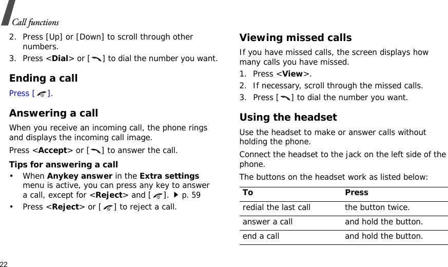 22Call functions2. Press [Up] or [Down] to scroll through other numbers.3. Press &lt;Dial&gt; or [ ] to dial the number you want.Ending a callPress [ ].Answering a callWhen you receive an incoming call, the phone rings and displays the incoming call image. Press &lt;Accept&gt; or [ ] to answer the call.Tips for answering a call• When Anykey answer in the Extra settings menu is active, you can press any key to answer a call, except for &lt;Reject&gt; and [ ].p. 59•Press &lt;Reject&gt; or [ ] to reject a call. Viewing missed callsIf you have missed calls, the screen displays how many calls you have missed.1. Press &lt;View&gt;.2. If necessary, scroll through the missed calls.3. Press [ ] to dial the number you want.Using the headsetUse the headset to make or answer calls without holding the phone. Connect the headset to the jack on the left side of the phone. The buttons on the headset work as listed below:To Pressredial the last call the button twice.answer a call and hold the button.end a call and hold the button.