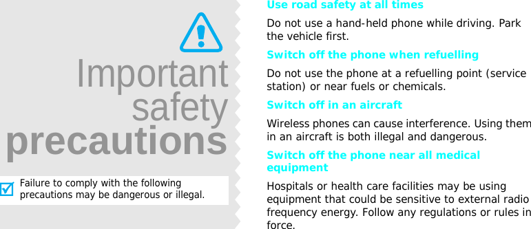 Use road safety at all timesDo not use a hand-held phone while driving. Park the vehicle first. Switch off the phone when refuellingDo not use the phone at a refuelling point (service station) or near fuels or chemicals.Switch off in an aircraftWireless phones can cause interference. Using them in an aircraft is both illegal and dangerous.Switch off the phone near all medical equipmentHospitals or health care facilities may be using equipment that could be sensitive to external radio frequency energy. Follow any regulations or rules in force.ImportantsafetyprecautionsFailure to comply with the following precautions may be dangerous or illegal.