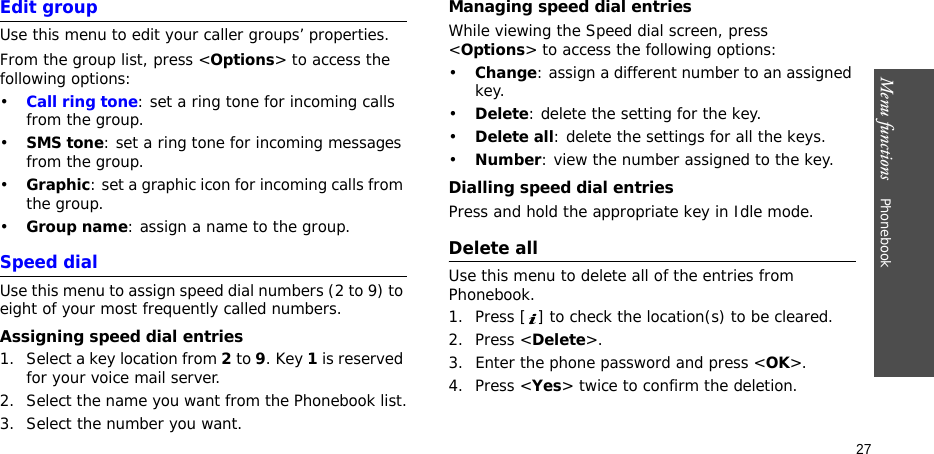 Menu functions    Phonebook27Edit groupUse this menu to edit your caller groups’ properties.From the group list, press &lt;Options&gt; to access the following options:•Call ring tone: set a ring tone for incoming calls from the group.•SMS tone: set a ring tone for incoming messages from the group.•Graphic: set a graphic icon for incoming calls from the group.•Group name: assign a name to the group.Speed dialUse this menu to assign speed dial numbers (2 to 9) to eight of your most frequently called numbers.Assigning speed dial entries1. Select a key location from 2 to 9. Key 1 is reserved for your voice mail server.2. Select the name you want from the Phonebook list.3. Select the number you want.Managing speed dial entriesWhile viewing the Speed dial screen, press &lt;Options&gt; to access the following options:•Change: assign a different number to an assigned key.•Delete: delete the setting for the key.•Delete all: delete the settings for all the keys.•Number: view the number assigned to the key.Dialling speed dial entriesPress and hold the appropriate key in Idle mode.Delete allUse this menu to delete all of the entries from Phonebook.1. Press [ ] to check the location(s) to be cleared.2. Press &lt;Delete&gt;.3. Enter the phone password and press &lt;OK&gt;.4. Press &lt;Yes&gt; twice to confirm the deletion.
