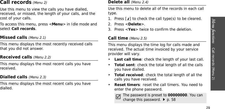Menu functions    Call records (Menu 2)29Call records (Menu 2)Use this menu to view the calls you have dialled, received, or missed, the length of your calls, and the cost of your calls.To access this menu, press &lt;Menu&gt; in Idle mode and select Call records.Missed calls (Menu 2.1)This menu displays the most recently received calls that you did not answer.Received calls (Menu 2.2) This menu displays the most recent calls you have received.Dialled calls (Menu 2.3)This menu displays the most recent calls you have dialled.Delete all (Menu 2.4) Use this menu to delete all of the records in each call type.1. Press [ ] to check the call type(s) to be cleared. 2. Press &lt;Delete&gt;. 3. Press &lt;Yes&gt; twice to confirm the deletion.Call time (Menu 2.5) This menu displays the time log for calls made and received. The actual time invoiced by your service provider will vary.•Last call time: check the length of your last call.•Total sent: check the total length of all the calls you have dialled.•Total received: check the total length of all the calls you have received.•Reset timers: reset the call timers. You need to enter the phone password.The password is preset to 00000000. You can change this password.p. 58