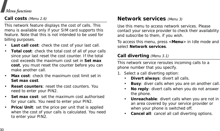 30Menu functionsCall costs (Menu 2.6) This network feature displays the cost of calls. This menu is available only if your SIM card supports this feature. Note that this is not intended to be used for billing purposes.•Last call cost: check the cost of your last call.•Total cost: check the total cost of all of your calls since your last reset the cost counter. If the total cost exceeds the maximum cost set in Set max cost, you must reset the counter before you can make another call.•Max cost: check the maximum cost limit set in Set max cost.•Reset counters: reset the cost counters. You need to enter your PIN2.•Set max cost: set the maximum cost authorised for your calls. You need to enter your PIN2.•Price/Unit: set the price per unit that is applied when the cost of your calls is calculated. You need to enter your PIN2.Network services (Menu 3)Use this menu to access network services. Please contact your service provider to check their availability and subscribe to them, if you wish.To access this menu, press &lt;Menu&gt; in Idle mode and select Network services.Call diverting (Menu 3.1)This network service reroutes incoming calls to a phone number that you specify.1. Select a call diverting option:•Divert always: divert all calls.•Busy: diver calls when you are on another call.•No reply: divert calls when you do not answer the phone.•Unreachable: divert calls when you are not in an area covered by your service provider or when your phone is switched off.•Cancel all: cancel all call diverting options.