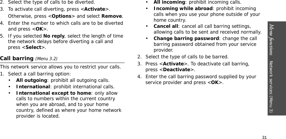 Menu functions    Network services (Menu 3)312. Select the type of calls to be diverted.3. To activate call diverting, press &lt;Activate&gt;. Otherwise, press &lt;Options&gt; and select Remove.4. Enter the number to which calls are to be diverted and press &lt;OK&gt;.5. If you selected No reply, select the length of time the network delays before diverting a call and press &lt;Select&gt;.Call barring (Menu 3.2)This network service allows you to restrict your calls.1. Select a call barring option:•All outgoing: prohibit all outgoing calls.•International: prohibit international calls.•International except to home: only allow calls to numbers within the current country when you are abroad, and to your home country, defined as where your home network provider is located.•All incoming: prohibit incoming calls.•Incoming while abroad: prohibit incoming calls when you use your phone outside of your home country.•Cancel all: cancel all call barring settings, allowing calls to be sent and received normally.•Change barring password: change the call barring password obtained from your service provider.2. Select the type of calls to be barred. 3. Press &lt;Activate&gt;. To deactivate call barring, press &lt;Deactivate&gt;.4. Enter the call barring password supplied by your service provider and press &lt;OK&gt;.