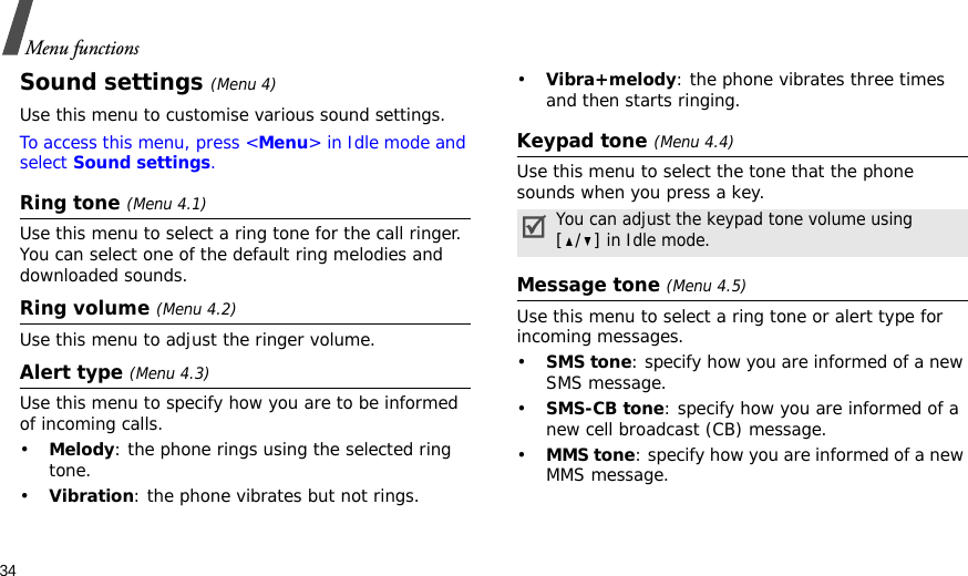 34Menu functionsSound settings (Menu 4)Use this menu to customise various sound settings.To access this menu, press &lt;Menu&gt; in Idle mode and select Sound settings.Ring tone (Menu 4.1)Use this menu to select a ring tone for the call ringer. You can select one of the default ring melodies and downloaded sounds.Ring volume (Menu 4.2)Use this menu to adjust the ringer volume.Alert type (Menu 4.3)Use this menu to specify how you are to be informed of incoming calls.•Melody: the phone rings using the selected ring tone.•Vibration: the phone vibrates but not rings.•Vibra+melody: the phone vibrates three times and then starts ringing.Keypad tone (Menu 4.4)Use this menu to select the tone that the phone sounds when you press a key. Message tone (Menu 4.5) Use this menu to select a ring tone or alert type for incoming messages. •SMS tone: specify how you are informed of a new SMS message.•SMS-CB tone: specify how you are informed of a new cell broadcast (CB) message.•MMS tone: specify how you are informed of a new MMS message.You can adjust the keypad tone volume using [/] in Idle mode.