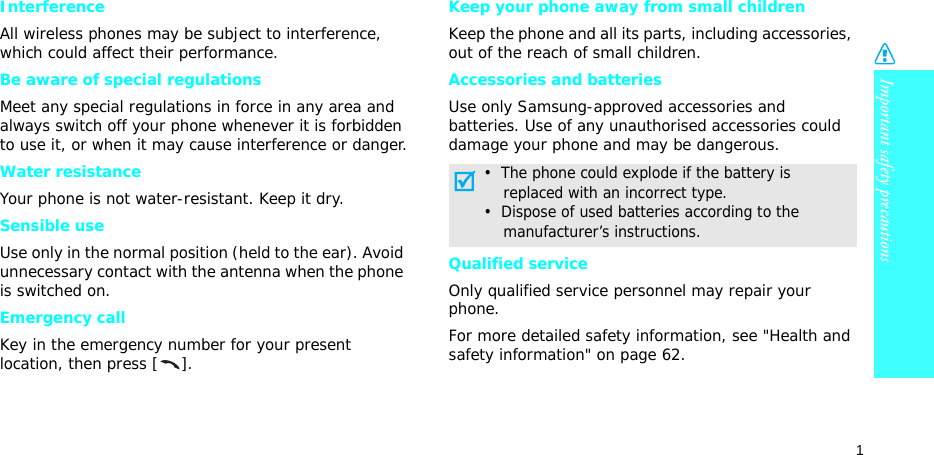 Important safety precautions1InterferenceAll wireless phones may be subject to interference, which could affect their performance.Be aware of special regulationsMeet any special regulations in force in any area and always switch off your phone whenever it is forbidden to use it, or when it may cause interference or danger.Water resistanceYour phone is not water-resistant. Keep it dry. Sensible useUse only in the normal position (held to the ear). Avoid unnecessary contact with the antenna when the phone is switched on.Emergency callKey in the emergency number for your present location, then press [ ].Keep your phone away from small children Keep the phone and all its parts, including accessories, out of the reach of small children.Accessories and batteriesUse only Samsung-approved accessories and batteries. Use of any unauthorised accessories could damage your phone and may be dangerous.Qualified serviceOnly qualified service personnel may repair your phone.For more detailed safety information, see &quot;Health and safety information&quot; on page 62.•  The phone could explode if the battery is    replaced with an incorrect type.•  Dispose of used batteries according to the    manufacturer’s instructions.