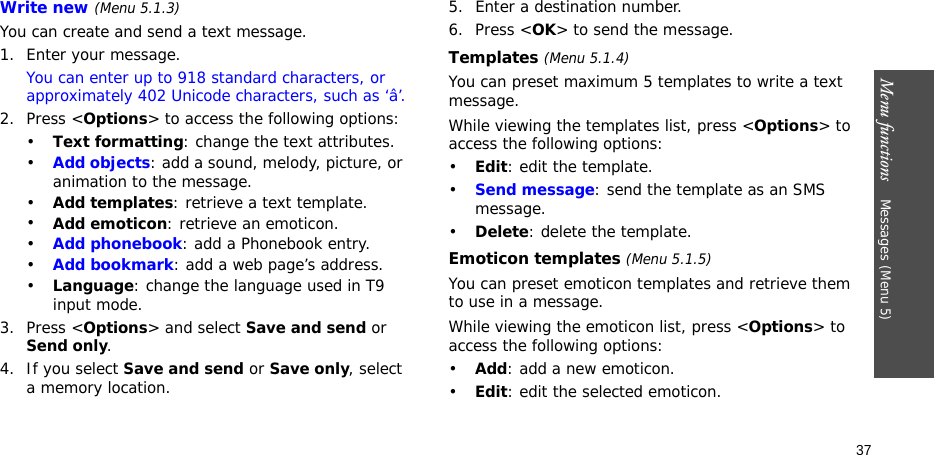 Menu functions    Messages (Menu 5)37Write new (Menu 5.1.3)You can create and send a text message.1. Enter your message.You can enter up to 918 standard characters, or approximately 402 Unicode characters, such as ‘â’.2. Press &lt;Options&gt; to access the following options:•Text formatting: change the text attributes.•Add objects: add a sound, melody, picture, or animation to the message.•Add templates: retrieve a text template.•Add emoticon: retrieve an emoticon.•Add phonebook: add a Phonebook entry.•Add bookmark: add a web page’s address.•Language: change the language used in T9 input mode.3. Press &lt;Options&gt; and select Save and send or Send only.4. If you select Save and send or Save only, select a memory location.5. Enter a destination number.6. Press &lt;OK&gt; to send the message.Templates (Menu 5.1.4)You can preset maximum 5 templates to write a text message.While viewing the templates list, press &lt;Options&gt; to access the following options:•Edit: edit the template.•Send message: send the template as an SMS message.•Delete: delete the template.Emoticon templates (Menu 5.1.5)You can preset emoticon templates and retrieve them to use in a message.While viewing the emoticon list, press &lt;Options&gt; to access the following options:•Add: add a new emoticon.•Edit: edit the selected emoticon.
