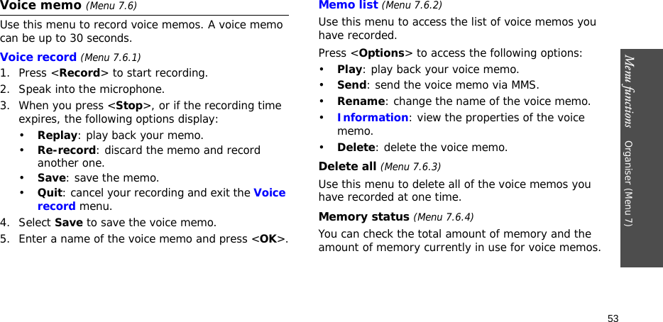 Menu functions    Organiser (Menu 7)53Voice memo (Menu 7.6)Use this menu to record voice memos. A voice memo can be up to 30 seconds.Voice record (Menu 7.6.1)1. Press &lt;Record&gt; to start recording. 2. Speak into the microphone.3. When you press &lt;Stop&gt;, or if the recording time expires, the following options display:•Replay: play back your memo.•Re-record: discard the memo and record another one.•Save: save the memo.•Quit: cancel your recording and exit the Voice record menu.4. Select Save to save the voice memo.5. Enter a name of the voice memo and press &lt;OK&gt;.Memo list (Menu 7.6.2)Use this menu to access the list of voice memos you have recorded.Press &lt;Options&gt; to access the following options:•Play: play back your voice memo.•Send: send the voice memo via MMS.•Rename: change the name of the voice memo.•Information: view the properties of the voice memo.•Delete: delete the voice memo.Delete all (Menu 7.6.3)Use this menu to delete all of the voice memos you have recorded at one time.Memory status (Menu 7.6.4)You can check the total amount of memory and the amount of memory currently in use for voice memos. 