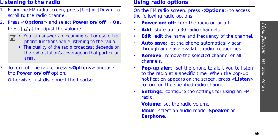 Menu functions    FM radio (Menu 8)55Listening to the radio1. From the FM radio screen, press [Up] or [Down] to scroll to the radio channel.2. Press &lt;Options&gt; and select Power on/off → On.Press [ / ] to adjust the volume.3. To turn off the radio, press &lt;Options&gt; and use the Power on/off option.Otherwise, just disconnect the headset.Using radio optionsOn the FM radio screen, press &lt;Options&gt; to access the following radio options:•Power on/off: turn the radio on or off.•Add: store up to 30 radio channels.•Edit: edit the name and frequency of the channel.•Auto save: let the phone automatically scan through and save available radio frequencies.•Remove: remove the selected channel or all channels.•Pop-up alert: set the phone to alert you to listen to the radio at a specific time. When the pop-up notification appears on the screen, press &lt;Listen&gt; to turn on the specified radio channel.•Settings: configure the settings for using an FM radio.Volume: set the radio volume.Mode: select an audio mode, Speaker or Earphone.•  You can answer an incoming call or use other    phone functions while listening to the radio.•  The quality of the radio broadcast depends on    the radio station’s coverage in that particular    area.