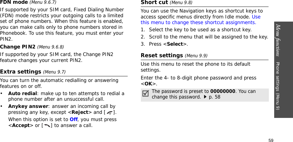 Menu functions    Phone settings (Menu 9)59FDN mode (Menu 9.6.7) If supported by your SIM card, Fixed Dialing Number (FDN) mode restricts your outgoing calls to a limited set of phone numbers. When this feature is enabled, you can make calls only to phone numbers stored in Phonebook. To use this feature, you must enter your PIN2.Change PIN2 (Menu 9.6.8)If supported by your SIM card, the Change PIN2 feature changes your current PIN2.Extra settings (Menu 9.7)You can turn the automatic redialling or answering features on or off.•Auto redial: make up to ten attempts to redial a phone number after an unsuccessful call.•Anykey answer: answer an incoming call by pressing any key, except &lt;Reject&gt; and [ ]. When this option is set to Off, you must press &lt;Accept&gt; or [ ] to answer a call.Short cut (Menu 9.8)You can use the Navigation keys as shortcut keys to access specific menus directly from Idle mode. Use this menu to change these shortcut assignments.1. Select the key to be used as a shortcut key.2. Scroll to the menu that will be assigned to the key.3. Press &lt;Select&gt;.Reset settings (Menu 9.9) Use this menu to reset the phone to its default settings. Enter the 4- to 8-digit phone password and press &lt;OK&gt;.The password is preset to 00000000. You can change this password.p. 58
