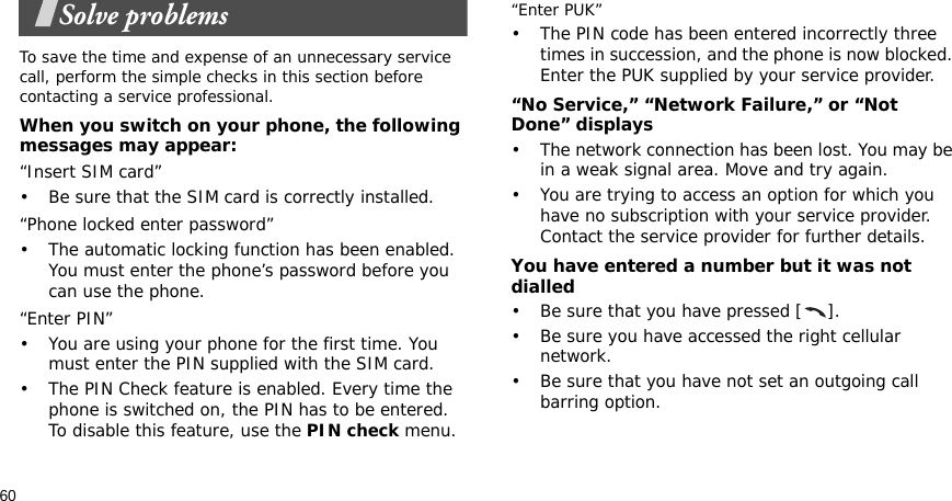 60Solve problemsTo save the time and expense of an unnecessary service call, perform the simple checks in this section before contacting a service professional.When you switch on your phone, the following messages may appear:“Insert SIM card”• Be sure that the SIM card is correctly installed.“Phone locked enter password”• The automatic locking function has been enabled. You must enter the phone’s password before you can use the phone.“Enter PIN”• You are using your phone for the first time. You must enter the PIN supplied with the SIM card.• The PIN Check feature is enabled. Every time the phone is switched on, the PIN has to be entered. To disable this feature, use the PIN check menu.“Enter PUK”• The PIN code has been entered incorrectly three times in succession, and the phone is now blocked. Enter the PUK supplied by your service provider.“No Service,” “Network Failure,” or “Not Done” displays• The network connection has been lost. You may be in a weak signal area. Move and try again.• You are trying to access an option for which you have no subscription with your service provider. Contact the service provider for further details.You have entered a number but it was not dialled• Be sure that you have pressed [ ].• Be sure you have accessed the right cellular network.• Be sure that you have not set an outgoing call barring option.