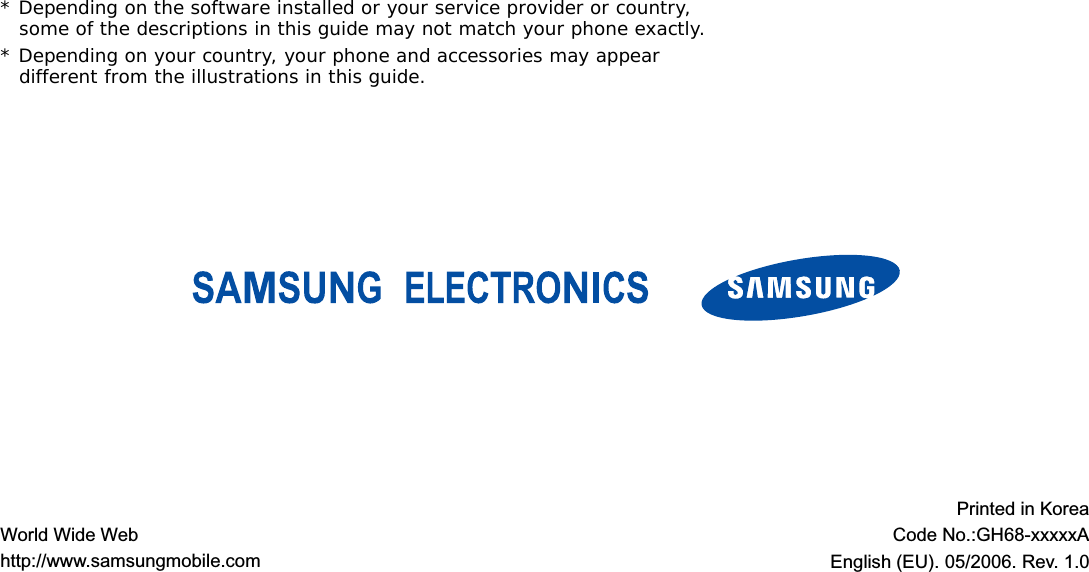 * Depending on the software installed or your service provider or country, some of the descriptions in this guide may not match your phone exactly.* Depending on your country, your phone and accessories may appear different from the illustrations in this guide.World Wide Webhttp://www.samsungmobile.comPrinted in KoreaCode No.:GH68-xxxxxAEnglish (EU). 05/2006. Rev. 1.0