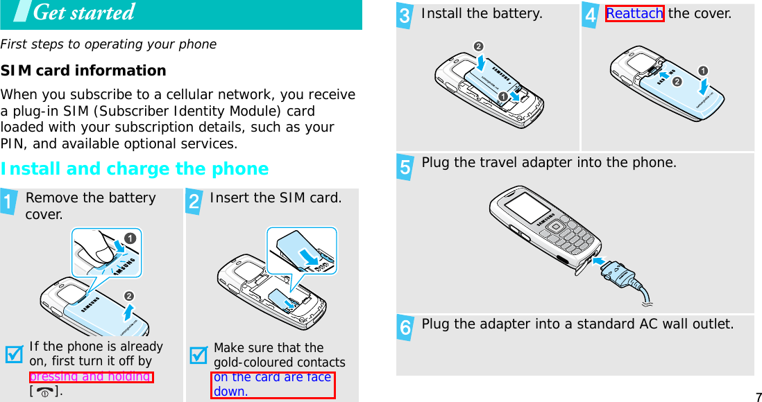 7Get startedFirst steps to operating your phoneSIM card informationWhen you subscribe to a cellular network, you receive a plug-in SIM (Subscriber Identity Module) card loaded with your subscription details, such as your PIN, and available optional services.Install and charge the phone Remove the battery cover.If the phone is already on, first turn it off by pressing and holding[]. Insert the SIM card.Make sure that the gold-coloured contacts on the card are face down.Install the battery. Reattach the cover. Plug the travel adapter into the phone. Plug the adapter into a standard AC wall outlet.