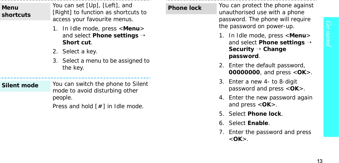 13Get startedYou can set [Up], [Left], and [Right] to function as shortcuts to access your favourite menus.1. In Idle mode, press &lt;Menu&gt;and select Phone settings→ Short cut.2. Select a key.3. Select a menu to be assigned to the key.You can switch the phone to Silent mode to avoid disturbing other people.Press and hold [ ] in Idle mode.Menu shortcutsSilent modeYou can protect the phone against unauthorised use with a phone password. The phone will require the password on power-up.1. In Idle mode, press &lt;Menu&gt;and select Phone settings→Security→Change password.2. Enter the default password, 00000000, and press &lt;OK&gt;.3. Enter a new 4- to 8-digit password and press &lt;OK&gt;.4. Enter the new password again and press &lt;OK&gt;.5. Select Phone lock.6. Select Enable.7. Enter the password and press &lt;OK&gt;.Phone lock